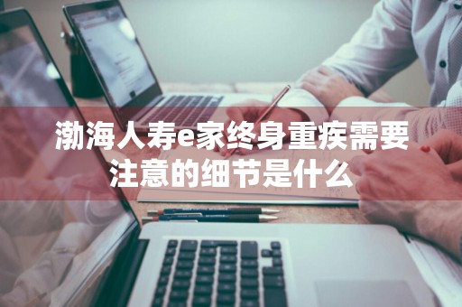 渤海人寿e家终身重疾需要注意的细节是什么