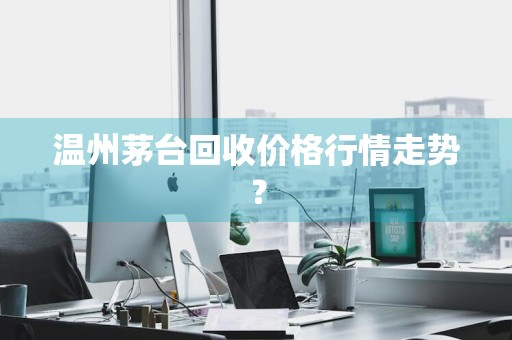 温州茅台回收价格行情走势？