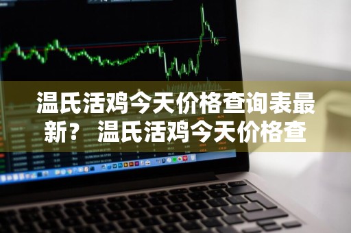 温氏活鸡今天价格查询表最新？ 温氏活鸡今天价格查询表最新