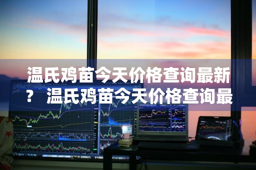 温氏鸡苗今天价格查询最新？ 温氏鸡苗今天价格查询最新消息