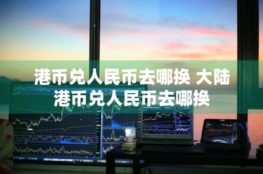 港币兑人民币去哪换 大陆港币兑人民币去哪换