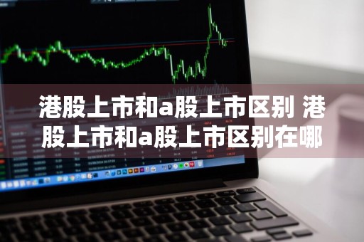 港股上市和a股上市区别 港股上市和a股上市区别在哪