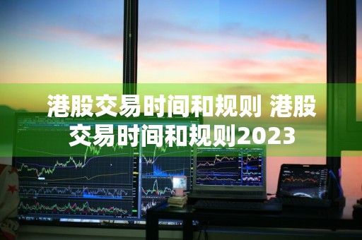 港股交易时间和规则 港股交易时间和规则2023