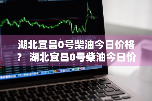 湖北宜昌0号柴油今日价格？ 湖北宜昌0号柴油今日价格表
