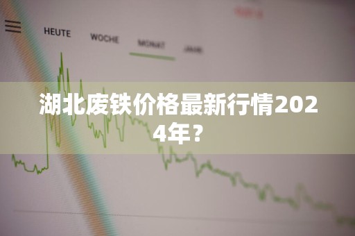 湖北废铁价格最新行情2024年？