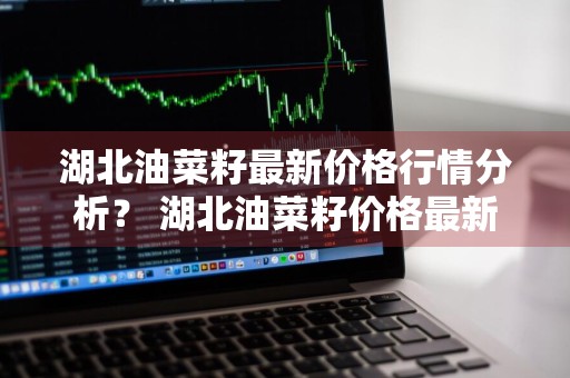 湖北油菜籽最新价格行情分析？ 湖北油菜籽价格最新价格
