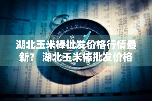 湖北玉米棒批发价格行情最新？ 湖北玉米棒批发价格行情最新消息