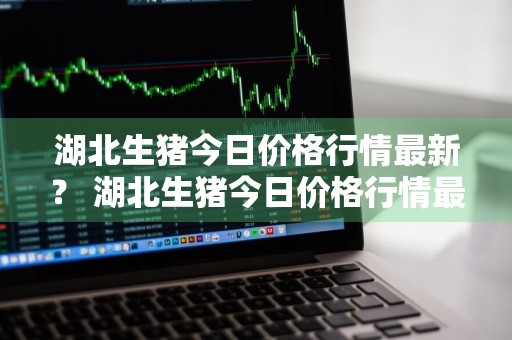 湖北生猪今日价格行情最新？ 湖北生猪今日价格行情最新消息