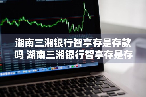 湖南三湘银行智享存是存款吗 湖南三湘银行智享存是存款吗安全吗