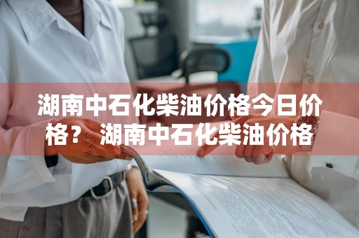 湖南中石化柴油价格今日价格？ 湖南中石化柴油价格今日价格表