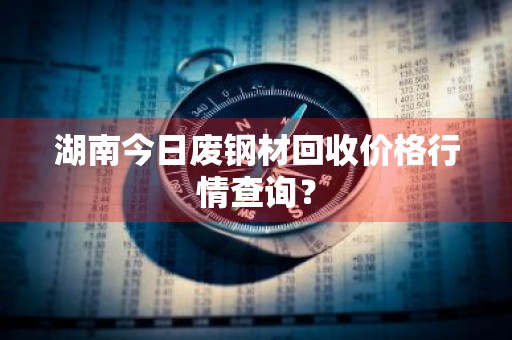 湖南今日废钢材回收价格行情查询?