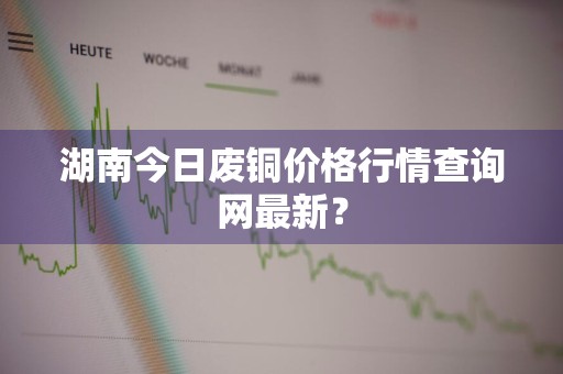 湖南今日废铜价格行情查询网最新？