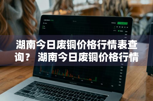 湖南今日废铜价格行情表查询？ 湖南今日废铜价格行情表查询最新