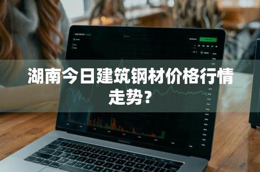 湖南今日建筑钢材价格行情走势？