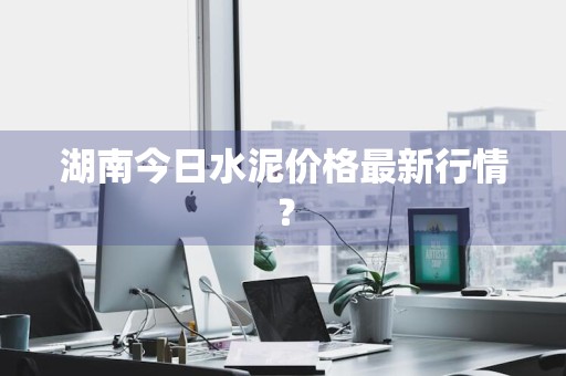 湖南今日水泥价格最新行情？