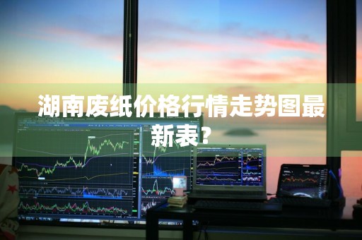 湖南废纸价格行情走势图最新表？