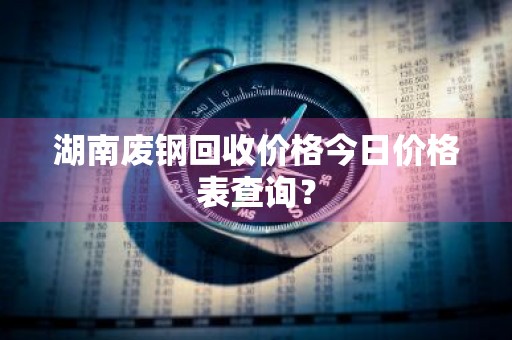 湖南废钢回收价格今日价格表查询？