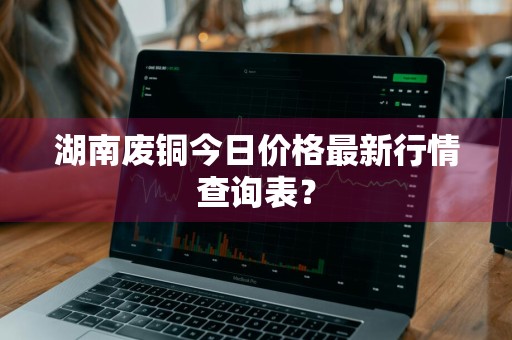 湖南废铜今日价格最新行情查询表？