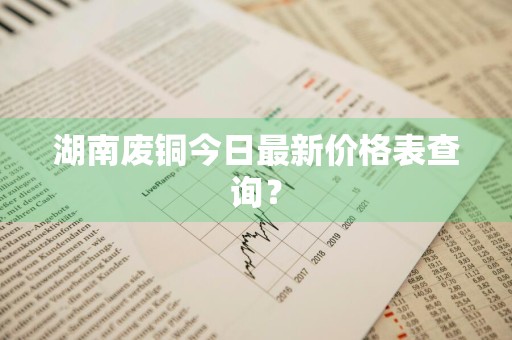 湖南废铜今日最新价格表查询？