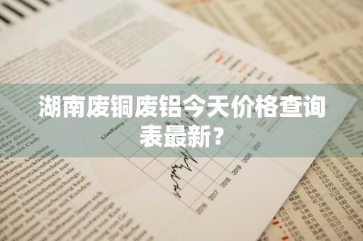 湖南废铜废铝今天价格查询表最新？