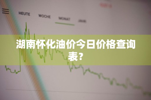 湖南怀化油价今日价格查询表？