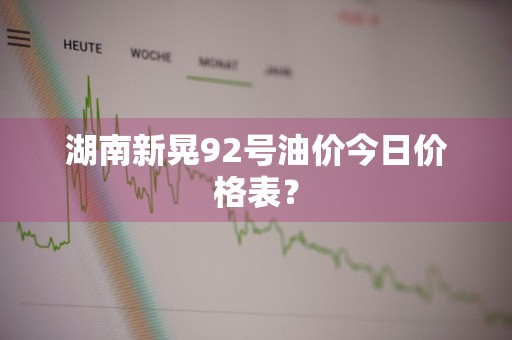 湖南新晃92号油价今日价格表？