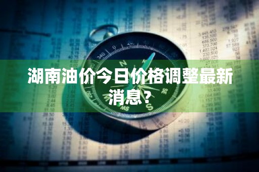 湖南油价今日价格调整最新消息？