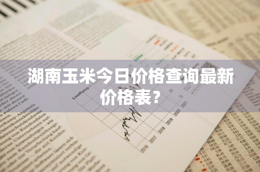 湖南玉米今日价格查询最新价格表？