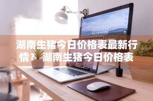 湖南生猪今日价格表最新行情？ 湖南生猪今日价格表最新行情走势