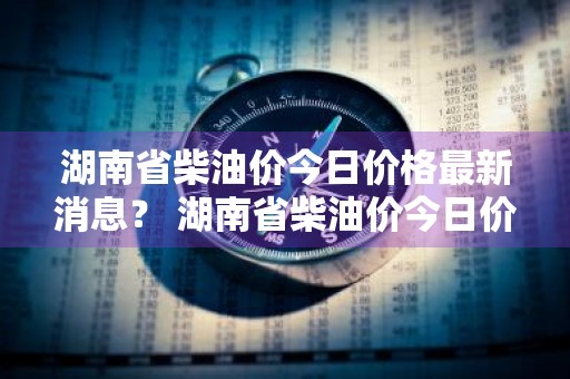 湖南省柴油价今日价格最新消息？ 湖南省柴油价今日价格最新消息查询