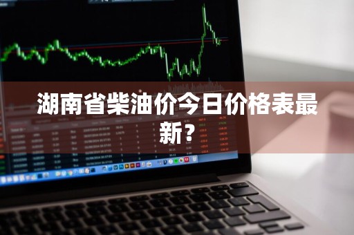湖南省柴油价今日价格表最新？