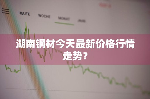 湖南钢材今天最新价格行情走势？
