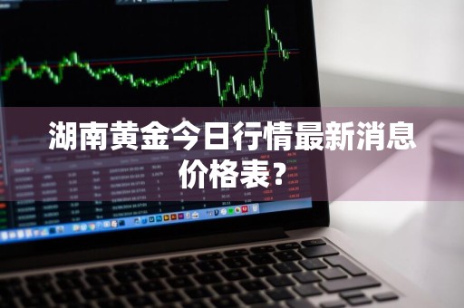 湖南黄金今日行情最新消息价格表？