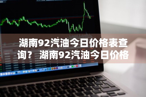 湖南92汽油今日价格表查询？ 湖南92汽油今日价格表查询最新