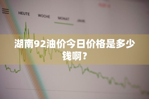 湖南92油价今日价格是多少钱啊？