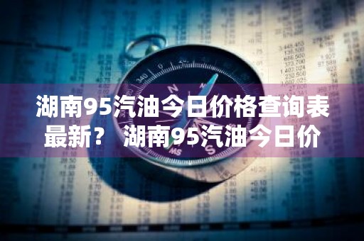 湖南95汽油今日价格查询表最新？ 湖南95汽油今日价格查询表最新消息