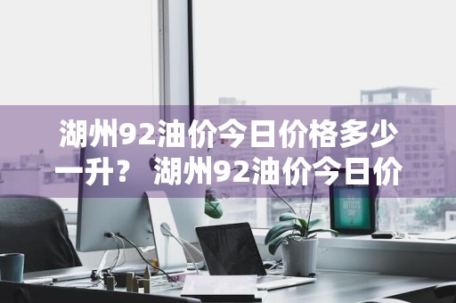 湖州92油价今日价格多少一升？ 湖州92油价今日价格多少一升油