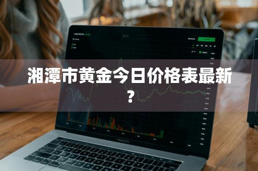湘潭市黄金今日价格表最新？