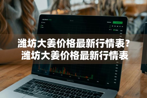 潍坊大姜价格最新行情表？ 潍坊大姜价格最新行情表图片