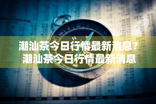 潮汕茶今日行情最新消息？ 潮汕茶今日行情最新消息价格