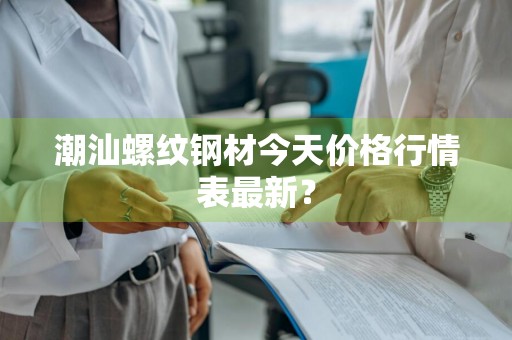 潮汕螺纹钢材今天价格行情表最新？