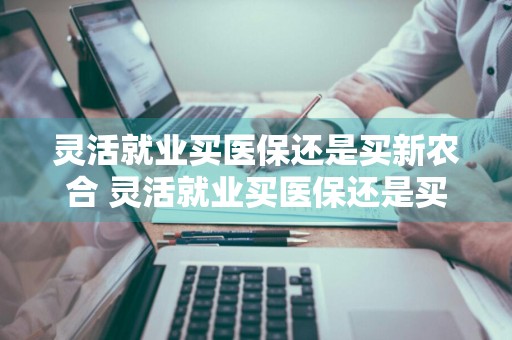 灵活就业买医保还是买新农合 灵活就业买医保还是买新农合哪个合适