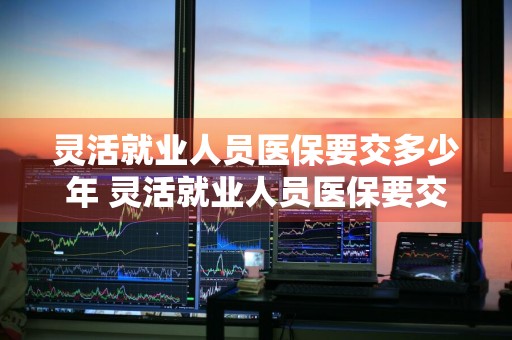 灵活就业人员医保要交多少年 灵活就业人员医保要交多少年才能退休