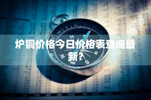 炉铜价格今日价格表查询最新？