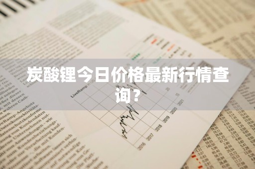 炭酸锂今日价格最新行情查询？