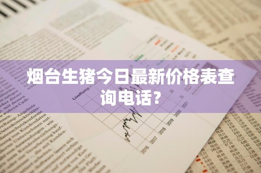 烟台生猪今日最新价格表查询电话？