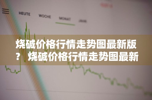 烧碱价格行情走势图最新版？ 烧碱价格行情走势图最新版