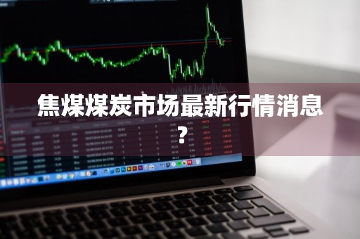 焦煤煤炭市场最新行情消息？