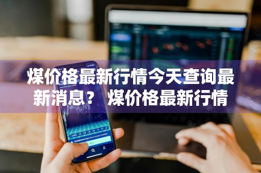 煤价格最新行情今天查询最新消息？ 煤价格最新行情今天查询最新消息
