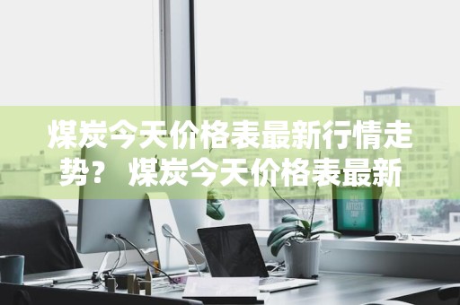 煤炭今天价格表最新行情走势？ 煤炭今天价格表最新行情走势图